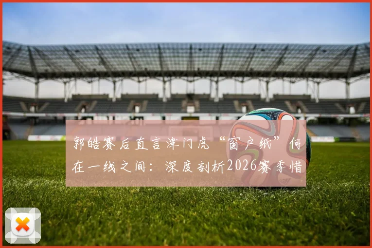 郭皓赛后直言津门虎“窗户纸”何在一线之间：深度剖析2026赛季惜败申花暴露的三大短板与破局关键