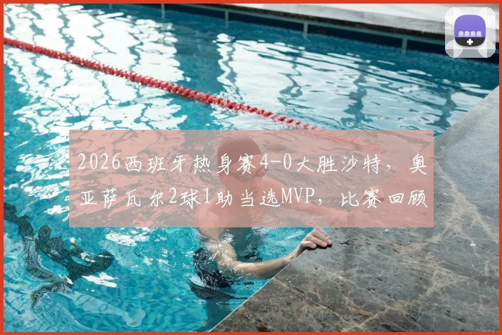 2026西班牙热身赛4-0大胜沙特,奥亚萨瓦尔2球1助当选MVP,比赛回顾与技术统计深度解析