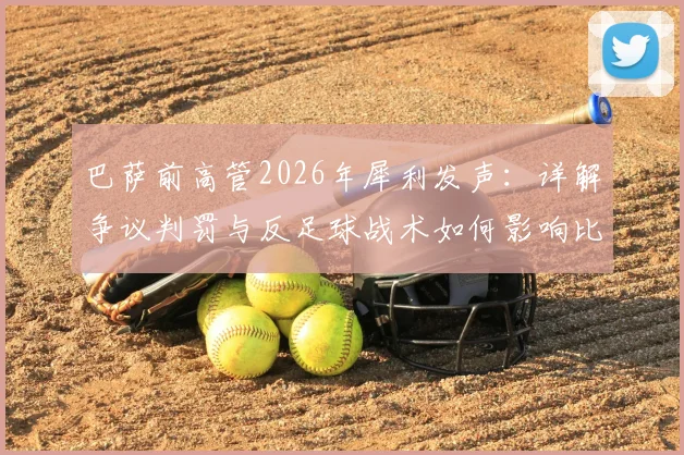 巴萨前高管2026年犀利发声：详解争议判罚与反足球战术如何影响比赛走向，规则探讨引发思考