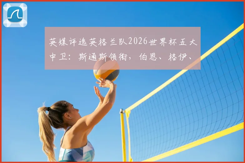 英媒评选英格兰队2026世界杯五大中卫：斯通斯领衔，伯恩、格伊、昆萨和孔萨入选，附球员特点解析