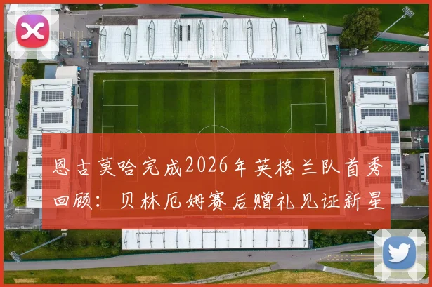 恩古莫哈完成2026年英格兰队首秀回顾：贝林厄姆赛后赠礼见证新星诞生时刻
